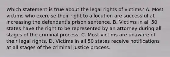 Which statement is true about the legal rights of victims? A. Most victims who exercise their right to allocution are successful at increasing the defendant's prison sentence. B. Victims in all 50 states have the right to be represented by an attorney during all stages of the criminal process. C. Most victims are unaware of their legal rights. D. Victims in all 50 states receive notifications at all stages of the criminal justice process.