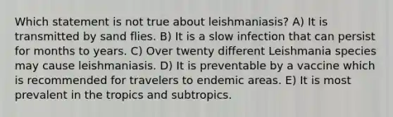 Which statement is not true about leishmaniasis? A) It is transmitted by sand flies. B) It is a slow infection that can persist for months to years. C) Over twenty different Leishmania species may cause leishmaniasis. D) It is preventable by a vaccine which is recommended for travelers to endemic areas. E) It is most prevalent in the tropics and subtropics.