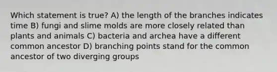 Which statement is true? A) the length of the branches indicates time B) fungi and slime molds are more closely related than plants and animals C) bacteria and archea have a different common ancestor D) branching points stand for the common ancestor of two diverging groups