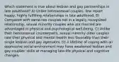 Which statement is true about lesbian and gay partnerships in late adulthood? A) Unlike heterosexual couples, few report happy, highly fulfilling relationships in late adulthood. B) Compared with same-sex couples not in a legally recognized relationship, sexual minority couples who are married are advantaged in physical and psychological well-being. C) Unlike their heterosexual counterparts, sexual minority older couples rate their physical and mental health less favorably than their single lesbian and gay agemates. D) A lifetime of coping with an oppressive social environment may have weakened lesbian and gay couples' skills at managing late-life physical and cognitive changes.