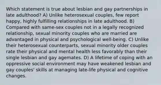 Which statement is true about lesbian and gay partnerships in late adulthood? A) Unlike heterosexual couples, few report happy, highly fulfilling relationships in late adulthood. B) Compared with same-sex couples not in a legally recognized relationship, sexual minority couples who are married are advantaged in physical and psychological well-being. C) Unlike their heterosexual counterparts, sexual minority older couples rate their physical and mental health less favorably than their single lesbian and gay agemates. D) A lifetime of coping with an oppressive social environment may have weakened lesbian and gay couples' skills at managing late-life physical and cognitive changes.