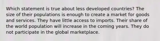 Which statement is true about less developed countries? The size of their populations is enough to create a market for goods and services. They have little access to imports. Their share of the world population will increase in the coming years. They do not participate in the global marketplace.