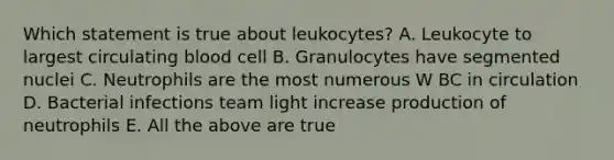 Which statement is true about leukocytes? A. Leukocyte to largest circulating blood cell B. Granulocytes have segmented nuclei C. Neutrophils are the most numerous W BC in circulation D. Bacterial infections team light increase production of neutrophils E. All the above are true