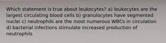 Which statement is true about leukocytes? a) leukocytes are the largest circulating blood cells b) granulocytes have segmented nuclei c) neutrophils are the most numerous WBCs in circulation d) bacterial infections stimulate increased production of neutrophils