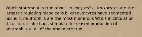 Which statement is true about leukocytes? a. leukocytes are the largest circulating blood cells b. granulocytes have segmented nuclei c. neutrophils are the most numerous WBCs in circulation d. bacterial infections stimulate increased production of neutrophils e. all of the above are true