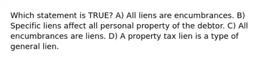 Which statement is TRUE? A) All liens are encumbrances. B) Specific liens affect all personal property of the debtor. C) All encumbrances are liens. D) A property tax lien is a type of general lien.