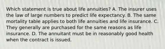 Which statement is true about life annuities? A. The insurer uses the law of large numbers to predict life expectancy. B. The same mortality table applies to both life annuities and life insurance. C. They generally are purchased for the same reasons as life insurance. D. The annuitant must be in reasonably good health when the contract is issued.