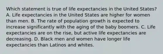 Which statement is true of life expectancies in the United States? A. Life expectancies in the United States are higher for women than men. B. The rate of population growth is expected to increase significantly with the aging of the baby boomers. C. Life expectancies are on the rise, but active life expectancies are decreasing. D. Black men and women have longer life expectancies than Latinos and whites.