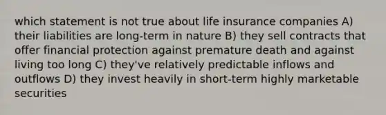 which statement is not true about life insurance companies A) their liabilities are long-term in nature B) they sell contracts that offer financial protection against premature death and against living too long C) they've relatively predictable inflows and outflows D) they invest heavily in short-term highly marketable securities