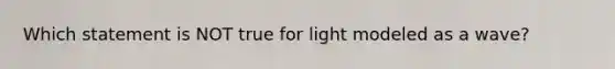 Which statement is NOT true for light modeled as a wave?