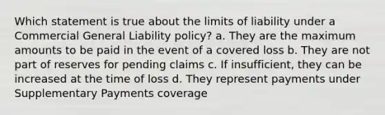 Which statement is true about the limits of liability under a Commercial General Liability policy? a. They are the maximum amounts to be paid in the event of a covered loss b. They are not part of reserves for pending claims c. If insufficient, they can be increased at the time of loss d. They represent payments under Supplementary Payments coverage