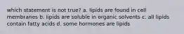 which statement is not true? a. lipids are found in cell membranes b. lipids are soluble in organic solvents c. all lipids contain fatty acids d. some hormones are lipids