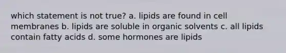 which statement is not true? a. lipids are found in cell membranes b. lipids are soluble in organic solvents c. all lipids contain fatty acids d. some hormones are lipids