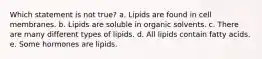 Which statement is not true? a. Lipids are found in cell membranes. b. Lipids are soluble in organic solvents. c. There are many different types of lipids. d. All lipids contain fatty acids. e. Some hormones are lipids.