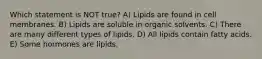 Which statement is NOT true? A) Lipids are found in cell membranes. B) Lipids are soluble in organic solvents. C) There are many different types of lipids. D) All lipids contain fatty acids. E) Some hormones are lipids.