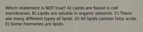 Which statement is NOT true? A) Lipids are found in cell membranes. B) Lipids are soluble in organic solvents. C) There are many different types of lipids. D) All lipids contain fatty acids. E) Some hormones are lipids.