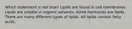 Which statement is not true? Lipids are found in cell membranes. Lipids are soluble in organic solvents. Some hormones are lipids. There are many different types of lipids. All lipids contain fatty acids.