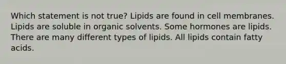 Which statement is not true? Lipids are found in cell membranes. Lipids are soluble in organic solvents. Some hormones are lipids. There are many different types of lipids. All lipids contain fatty acids.