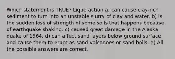 Which statement is TRUE? Liquefaction a) can cause clay-rich sediment to turn into an unstable slurry of clay and water. b) is the sudden loss of strength of some soils that happens because of earthquake shaking. c) caused great damage in the Alaska quake of 1964. d) can affect sand layers below ground surface and cause them to erupt as sand volcanoes or sand boils. e) All the possible answers are correct.