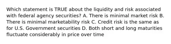 Which statement is TRUE about the liquidity and risk associated with federal agency securities? A. There is minimal market risk B. There is minimal marketability risk C. Credit risk is the same as for U.S. Government securities D. Both short and long maturities fluctuate considerably in price over time