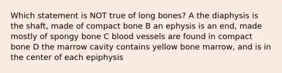 Which statement is NOT true of long bones? A the diaphysis is the shaft, made of compact bone B an ephysis is an end, made mostly of spongy bone C <a href='https://www.questionai.com/knowledge/kZJ3mNKN7P-blood-vessels' class='anchor-knowledge'>blood vessels</a> are found in compact bone D the marrow cavity contains yellow bone marrow, and is in the center of each epiphysis