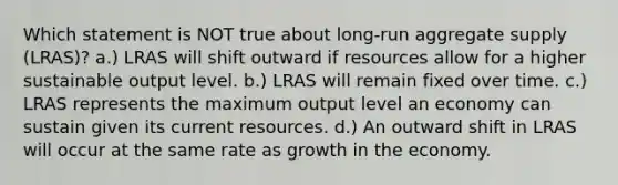 Which statement is NOT true about long-run aggregate supply (LRAS)? a.) LRAS will shift outward if resources allow for a higher sustainable output level. b.) LRAS will remain fixed over time. c.) LRAS represents the maximum output level an economy can sustain given its current resources. d.) An outward shift in LRAS will occur at the same rate as growth in the economy.