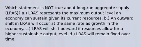 Which statement is NOT true about long-run aggregate supply (LRAS)? a.) LRAS represents the maximum output level an economy can sustain given its current resources. b.) An outward shift in LRAS will occur at the same rate as growth in the economy. c.) LRAS will shift outward if resources allow for a higher sustainable output level. d.) LRAS will remain fixed over time.