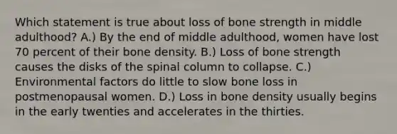 Which statement is true about loss of bone strength in middle adulthood? A.) By the end of middle adulthood, women have lost 70 percent of their <a href='https://www.questionai.com/knowledge/k7mu0jrd1r-bone-density' class='anchor-knowledge'>bone density</a>. B.) Loss of bone strength causes the disks of the spinal column to collapse. C.) Environmental factors do little to slow bone loss in postmenopausal women. D.) Loss in bone density usually begins in the early twenties and accelerates in the thirties.