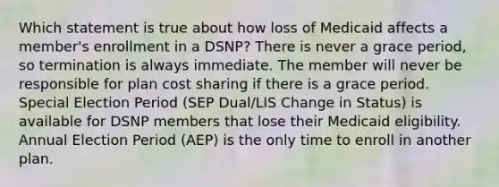 Which statement is true about how loss of Medicaid affects a member's enrollment in a DSNP? There is never a grace period, so termination is always immediate. The member will never be responsible for plan cost sharing if there is a grace period. Special Election Period (SEP Dual/LIS Change in Status) is available for DSNP members that lose their Medicaid eligibility. Annual Election Period (AEP) is the only time to enroll in another plan.