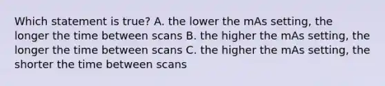 Which statement is true? A. the lower the mAs setting, the longer the time between scans B. the higher the mAs setting, the longer the time between scans C. the higher the mAs setting, the shorter the time between scans