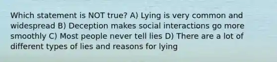 Which statement is NOT true? A) Lying is very common and widespread B) Deception makes social interactions go more smoothly C) Most people never tell lies D) There are a lot of different types of lies and reasons for lying