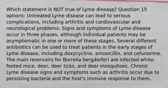 Which statement is NOT true of Lyme disease? Question 15 options: Untreated Lyme disease can lead to serious complications, including arthritis and cardiovascular and neurological problems. Signs and symptoms of Lyme disease occur in three phases, although individual patients may be asymptomatic in one or more of these stages. Several different antibiotics can be used to treat patients in the early stages of Lyme disease, including doxycycline, amoxicillin, and cefuroxime. The main reservoirs for Borrelia bergdorferi are infected white-footed mice, deer, deer ticks, and deer mosquitoes. Chronic Lyme disease signs and symptoms such as arthritis occur due to persisting bacteria and the host's immune response to them.