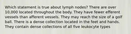 Which statement is true about lymph nodes? There are over 10,000 located throughout the body. They have fewer efferent vessels than afferent vessels. They may reach the size of a golf ball. There is a dense collection located in the feet and hands. They contain dense collections of all five leukocyte types