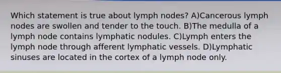 Which statement is true about lymph nodes? A)Cancerous lymph nodes are swollen and tender to the touch. B)The medulla of a lymph node contains lymphatic nodules. C)Lymph enters the lymph node through afferent <a href='https://www.questionai.com/knowledge/ki6sUebkzn-lymphatic-vessels' class='anchor-knowledge'>lymphatic vessels</a>. D)Lymphatic sinuses are located in the cortex of a lymph node only.