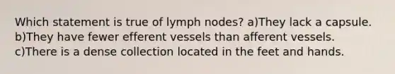 Which statement is true of lymph nodes? a)They lack a capsule. b)They have fewer efferent vessels than afferent vessels. c)There is a dense collection located in the feet and hands.