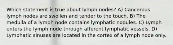 Which statement is true about lymph nodes? A) Cancerous lymph nodes are swollen and tender to the touch. B) The medulla of a lymph node contains lymphatic nodules. C) Lymph enters the lymph node through afferent lymphatic vessels. D) Lymphatic sinuses are located in the cortex of a lymph node only.