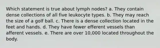 Which statement is true about lymph nodes? a. They contain dense collections of all five leukocyte types. b. They may reach the size of a golf ball. c. There is a dense collection located in the feet and hands. d. They have fewer efferent vessels than afferent vessels. e. There are over 10,000 located throughout the body.