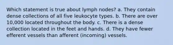 Which statement is true about lymph nodes? a. They contain dense collections of all five leukocyte types. b. There are over 10,000 located throughout the body. c. There is a dense collection located in the feet and hands. d. They have fewer efferent vessels than afferent (incoming) vessels.