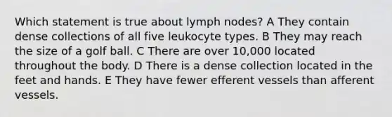 Which statement is true about lymph nodes? A They contain dense collections of all five leukocyte types. B They may reach the size of a golf ball. C There are over 10,000 located throughout the body. D There is a dense collection located in the feet and hands. E They have fewer efferent vessels than afferent vessels.