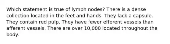 Which statement is true of lymph nodes? There is a dense collection located in the feet and hands. They lack a capsule. They contain red pulp. They have fewer efferent vessels than afferent vessels. There are over 10,000 located throughout the body.