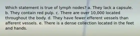 Which statement is true of lymph nodes? a. They lack a capsule. b. They contain red pulp. c. There are over 10,000 located throughout the body. d. They have fewer efferent vessels than afferent vessels. e. There is a dense collection located in the feet and hands.