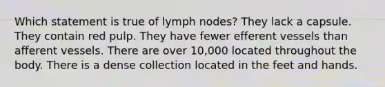 Which statement is true of lymph nodes? They lack a capsule. They contain red pulp. They have fewer efferent vessels than afferent vessels. There are over 10,000 located throughout the body. There is a dense collection located in the feet and hands.