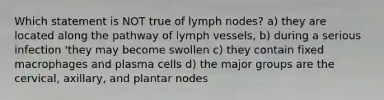 Which statement is NOT true of lymph nodes? a) they are located along the pathway of lymph vessels, b) during a serious infection 'they may become swollen c) they contain fixed macrophages and plasma cells d) the major groups are the cervical, axillary, and plantar nodes