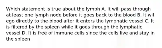 Which statement is true about the lymph A. It will pass through at least one lymph node before it goes back to the blood B. It wil ego directly to the blood after it enters the lymphatic vessel C. It is filtered by the spleen while it goes through the lymphatic vessel D. It is free of immune cells since the cells live and stay in the spleen