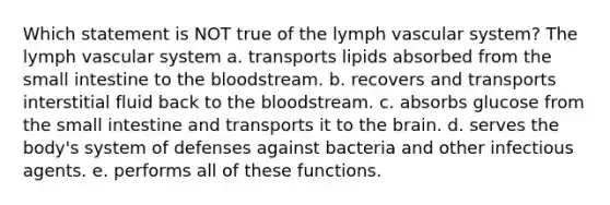 Which statement is NOT true of the lymph vascular system? The lymph vascular system a. transports lipids absorbed from the small intestine to <a href='https://www.questionai.com/knowledge/k7oXMfj7lk-the-blood' class='anchor-knowledge'>the blood</a>stream. b. recovers and transports interstitial fluid back to the bloodstream. c. absorbs glucose from the small intestine and transports it to <a href='https://www.questionai.com/knowledge/kLMtJeqKp6-the-brain' class='anchor-knowledge'>the brain</a>. d. serves the body's system of defenses against bacteria and other infectious agents. e. performs all of these functions.