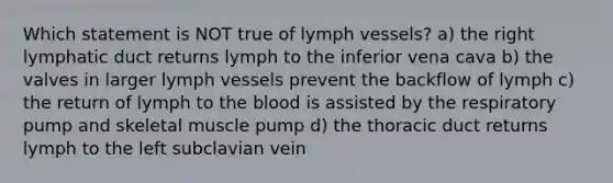 Which statement is NOT true of lymph vessels? a) the right lymphatic duct returns lymph to the inferior vena cava b) the valves in larger lymph vessels prevent the backflow of lymph c) the return of lymph to <a href='https://www.questionai.com/knowledge/k7oXMfj7lk-the-blood' class='anchor-knowledge'>the blood</a> is assisted by the respiratory pump and skeletal muscle pump d) the thoracic duct returns lymph to the left subclavian vein