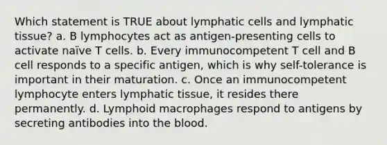 Which statement is TRUE about lymphatic cells and lymphatic tissue? a. B lymphocytes act as antigen-presenting cells to activate naïve T cells. b. Every immunocompetent T cell and B cell responds to a specific antigen, which is why self-tolerance is important in their maturation. c. Once an immunocompetent lymphocyte enters lymphatic tissue, it resides there permanently. d. Lymphoid macrophages respond to antigens by secreting antibodies into <a href='https://www.questionai.com/knowledge/k7oXMfj7lk-the-blood' class='anchor-knowledge'>the blood</a>.