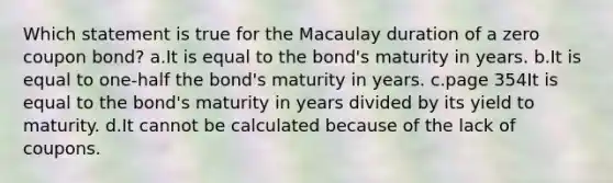 Which statement is true for the Macaulay duration of a zero coupon bond? a.It is equal to the bond's maturity in years. b.It is equal to one-half the bond's maturity in years. c.page 354It is equal to the bond's maturity in years divided by its yield to maturity. d.It cannot be calculated because of the lack of coupons.