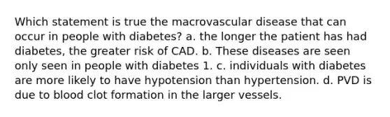 Which statement is true the macrovascular disease that can occur in people with diabetes? a. the longer the patient has had diabetes, the greater risk of CAD. b. These diseases are seen only seen in people with diabetes 1. c. individuals with diabetes are more likely to have hypotension than hypertension. d. PVD is due to blood clot formation in the larger vessels.