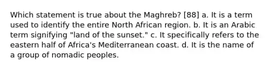 Which statement is true about the Maghreb? [88] a. It is a term used to identify the entire North African region. b. It is an Arabic term signifying "land of the sunset." c. It specifically refers to the eastern half of Africa's Mediterranean coast. d. It is the name of a group of nomadic peoples.